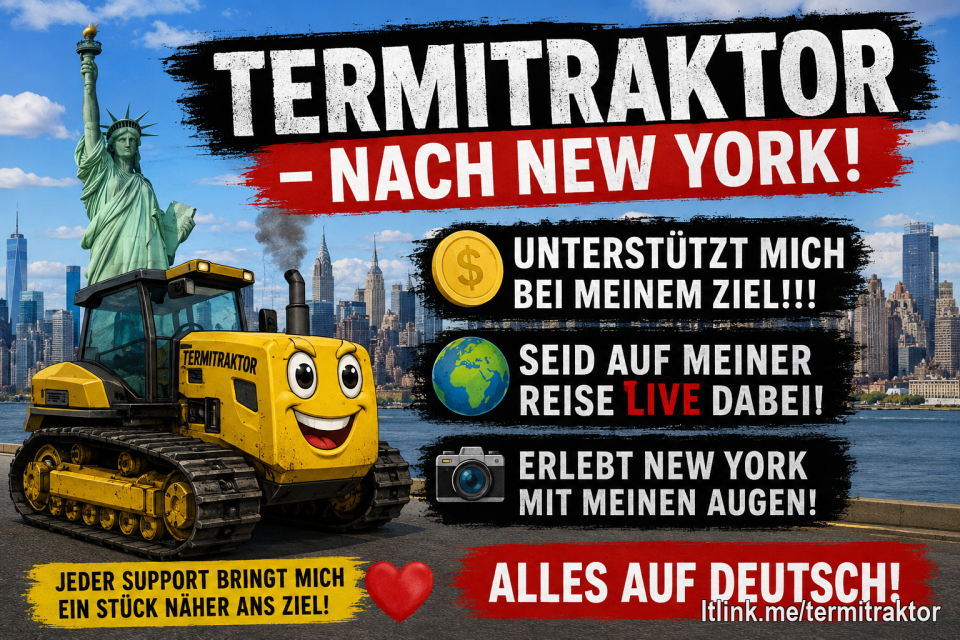 🗽 Termitraktor will nach New York! 🇺🇸🚜
Ein riesiger Traum, ein großes Ziel – und ihr könnt mich auf dem Weg dorthin begleiten! Unterstützt meine Reise und seid live dabei, wenn ich New York entdecke, spannende Orte besuche und euch die Stadt aus meiner Sicht zeige. 📸🎥
Jede Unterstützung bringt mich meinem Ziel ein Stück näher. Gemeinsam machen wir aus diesem Traum ein echtes Abenteuer! ❤️
👉 Unterstützt mein New-York-Ziel und begleitet mich live auf der Reise!
#Termitraktor #NewYork #Reiseziel #LiveDabei #Unterstützung #GemeinsamStark #Traumreise #Abenteuer #USA #SupportMe